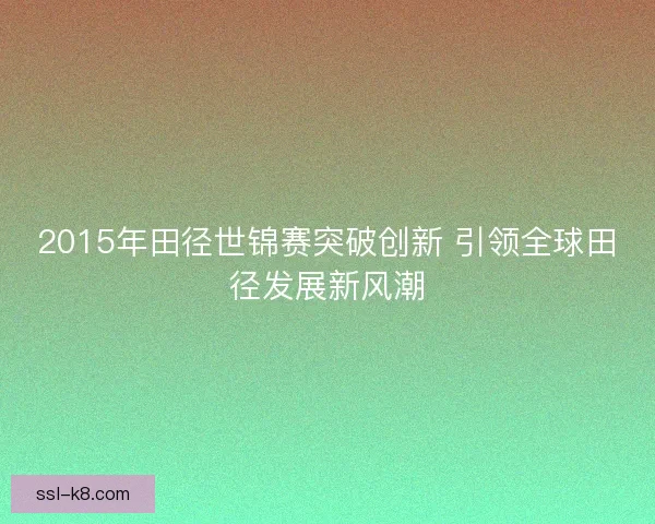 2015年田径世锦赛突破创新 引领全球田径发展新风潮 2015年田径世锦赛突破创新 引领全球田径发展新风潮