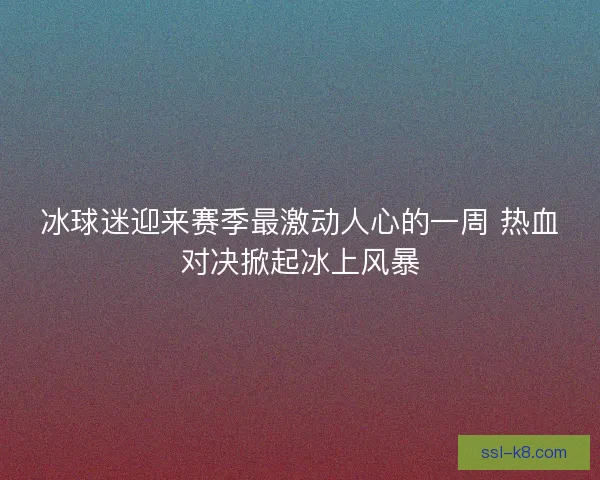 冰球迷迎来赛季最激动人心的一周 热血对决掀起冰上风暴