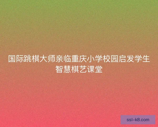 国际跳棋大师亲临重庆小学校园启发学生智慧棋艺课堂 国际跳棋大师亲临重庆小学校园启发学生智慧棋艺课堂