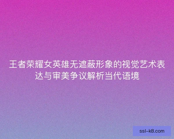 王者荣耀女英雄无遮蔽形象的视觉艺术表达与审美争议解析当代语境