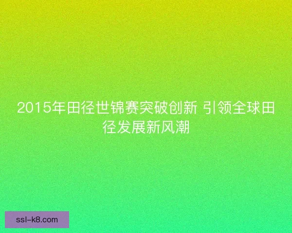 2015年田径世锦赛突破创新 引领全球田径发展新风潮 2015年田径世锦赛突破创新 引领全球田径发展新风潮