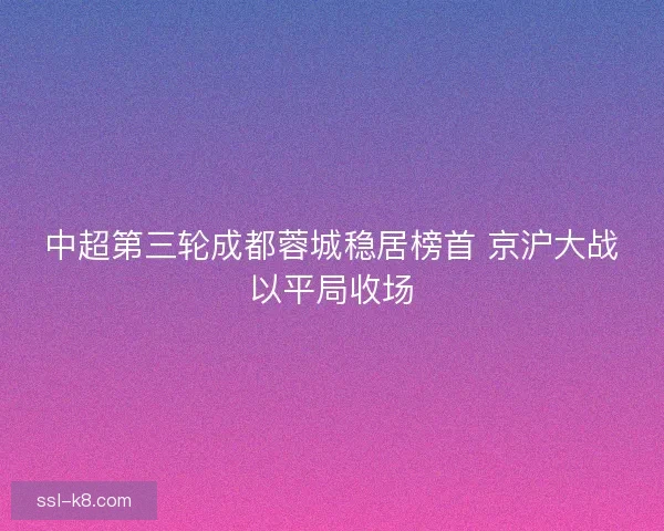中超第三轮成都蓉城稳居榜首 京沪大战以平局收场