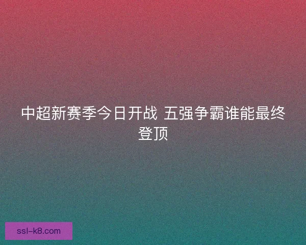 中超新赛季今日开战 五强争霸谁能最终登顶 中超新赛季今日开战 五强争霸谁能最终登顶
