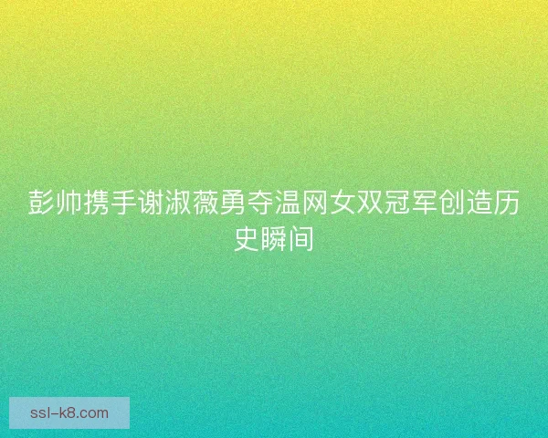彭帅携手谢淑薇勇夺温网女双冠军创造历史瞬间
