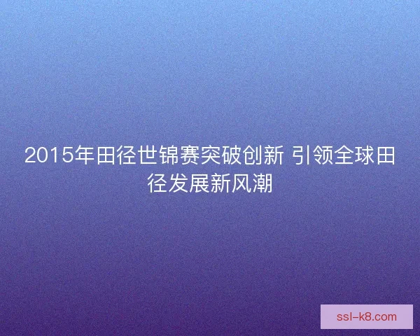 2015年田径世锦赛突破创新 引领全球田径发展新风潮 2015年田径世锦赛突破创新 引领全球田径发展新风潮
